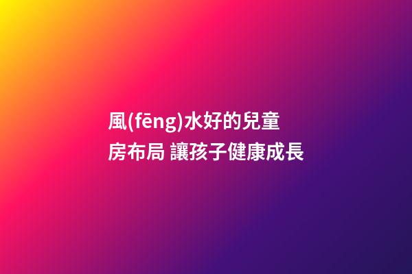 風(fēng)水好的兒童房布局 讓孩子健康成長
